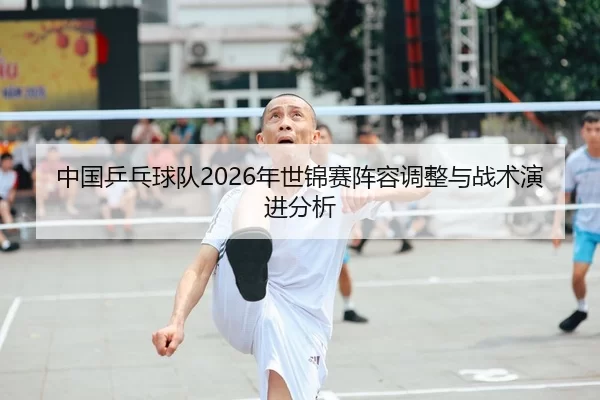 中国乒乓球队2026年世锦赛阵容调整与战术演进分析