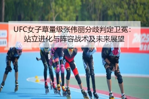UFC女子草量级张伟丽分歧判定卫冕：站立进化与阵容战术及未来展望